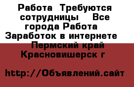 Работа .Требуются сотрудницы  - Все города Работа » Заработок в интернете   . Пермский край,Красновишерск г.